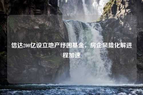 信达200亿设立地产纾困基金，房企风险化解进程加速