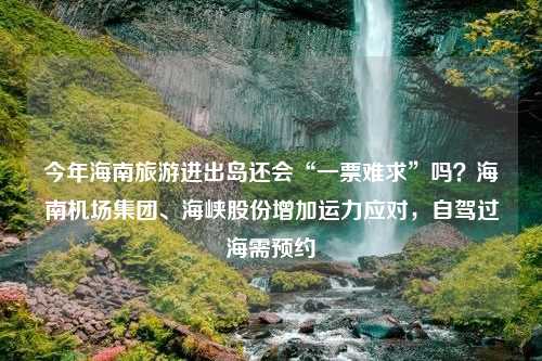 今年海南旅游进出岛还会“一票难求”吗？海南机场集团、海峡股份增加运力应对，自驾过海需预约