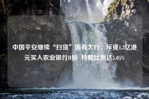 中国平安继续“扫货”国有大行：斥资1.3亿港元买入农业银行H股  持股比例达5.05%