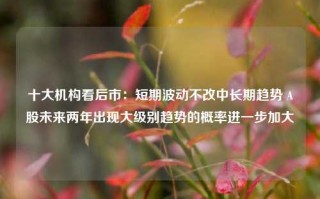 十大机构看后市：短期波动不改中长期趋势 A股未来两年出现大级别趋势的概率进一步加大