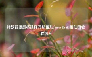 特朗普据悉将选择万斯盟友James Braid担任国会联络人