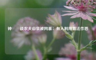 钟睒睒谈农夫山泉被网暴：有人利用算法作恶