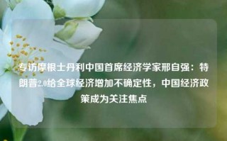 专访摩根士丹利中国首席经济学家邢自强：特朗普2.0给全球经济增加不确定性，中国经济政策成为关注焦点