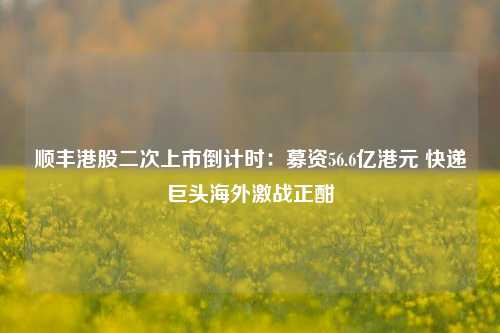 顺丰港股二次上市倒计时：募资56.6亿港元 快递巨头海外激战正酣-第1张图片-连云港禾元网络科技有限公司