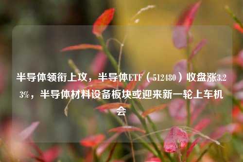 半导体领衔上攻，半导体ETF（512480）收盘涨3.23%，半导体材料设备板块或迎来新一轮上车机会-第1张图片-连云港禾元网络科技有限公司